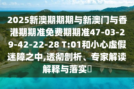 2025新澳期期期与新澳门与香港期期准免费期期准47-03-29-42-22-28 T:01和小心虚假迷障之中,透彻剖析、专家解读解释与落实?